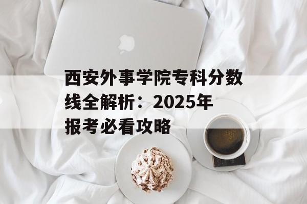 西安外事学院专科分数线全解析：2025年报考必看攻略-第1张图片-