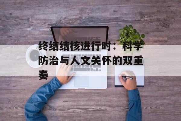 终结结核进行时：科学防治与人文关怀的双重奏-第1张图片-