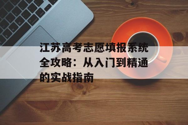江苏高考志愿填报系统全攻略：从入门到精通的实战指南-第1张图片-