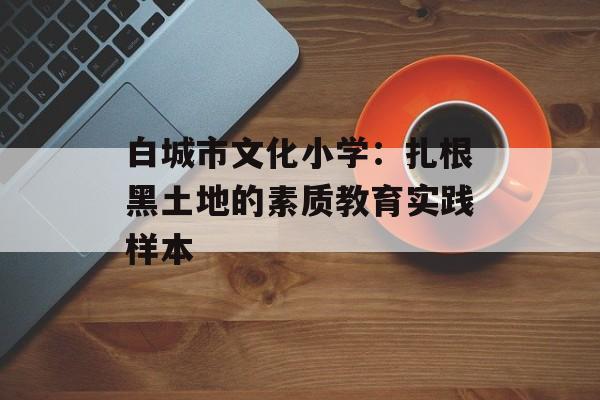 白城市文化小学：扎根黑土地的素质教育实践样本-第1张图片-