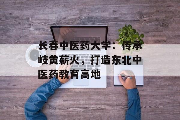 长春中医药大学：传承岐黄薪火，打造东北中医药教育高地-第1张图片-