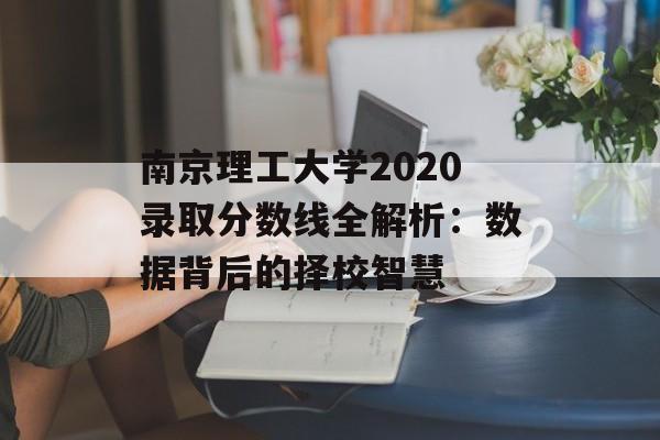 南京理工大学2020录取分数线全解析：数据背后的择校智慧-第1张图片-