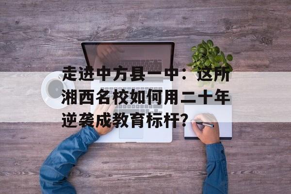 走进中方县一中：这所湘西名校如何用二十年逆袭成教育标杆？-第1张图片-