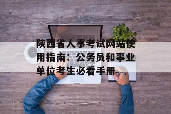 陕西省人事考试网站使用指南：公务员和事业单位考生必看手册-第1张图片-