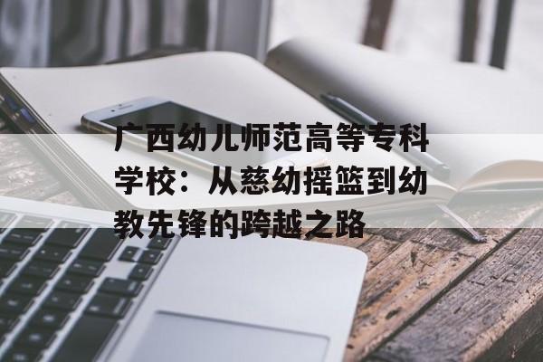 广西幼儿师范高等专科学校：从慈幼摇篮到幼教先锋的跨越之路-第1张图片-