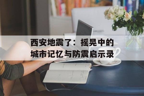 西安地震了：摇晃中的城市记忆与防震启示录-第1张图片-