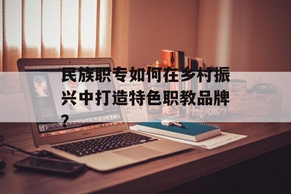 民族职专如何在乡村振兴中打造特色职教品牌？-第1张图片-