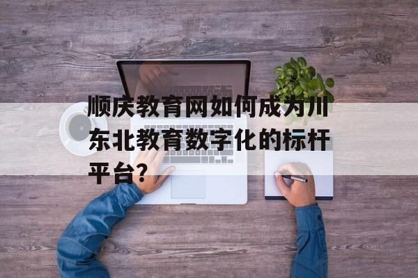 顺庆教育网如何成为川东北教育数字化的标杆平台？-第1张图片-