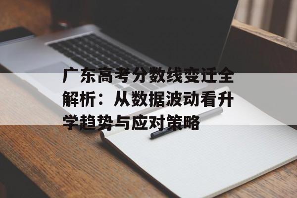 广东高考分数线变迁全解析：从数据波动看升学趋势与应对策略-第1张图片-