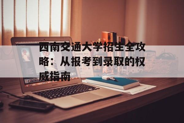 西南交通大学招生全攻略：从报考到录取的权威指南-第1张图片-