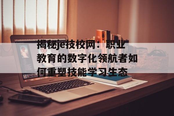 揭秘je技校网：职业教育的数字化领航者如何重塑技能学习生态-第1张图片-