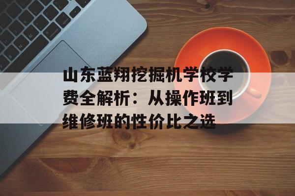 山东蓝翔挖掘机学校学费全解析：从操作班到维修班的性价比之选-第1张图片-