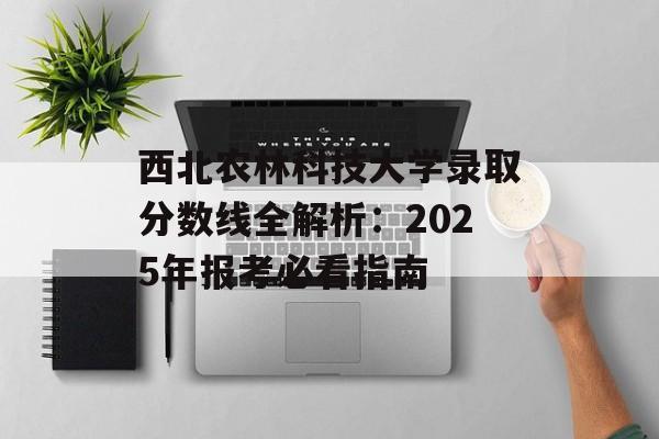 西北农林科技大学录取分数线全解析：2025年报考必看指南-第1张图片-
