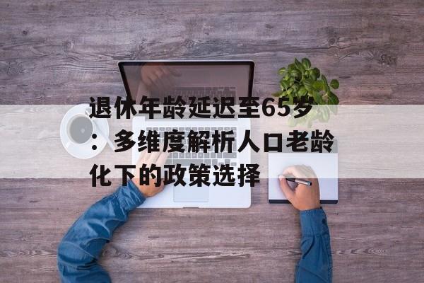 退休年龄延迟至65岁：多维度解析人口老龄化下的政策选择-第1张图片-