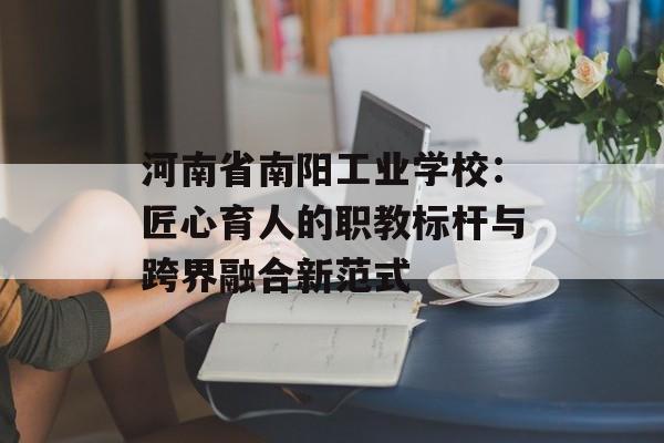河南省南阳工业学校：匠心育人的职教标杆与跨界融合新范式-第1张图片-