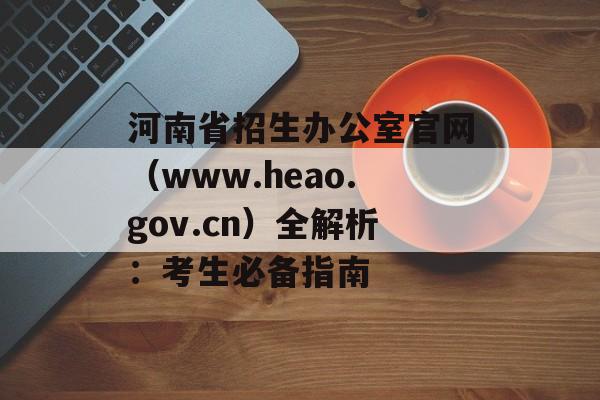 河南省招生办公室官网（www.heao.gov.cn）全解析：考生必备指南-第1张图片-