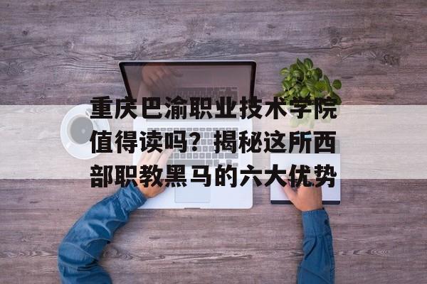 重庆巴渝职业技术学院值得读吗？揭秘这所西部职教黑马的六大优势-第1张图片-