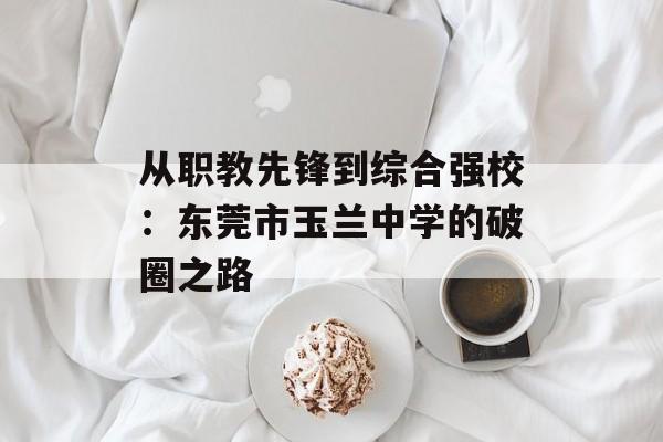 从职教先锋到综合强校：东莞市玉兰中学的破圈之路-第1张图片-