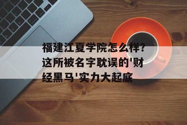 福建江夏学院怎么样？这所被名字耽误的'财经黑马'实力大起底-第1张图片-