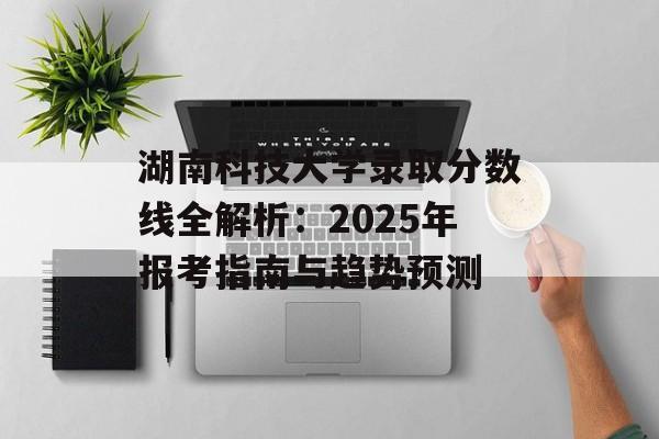 湖南科技大学录取分数线全解析：2025年报考指南与趋势预测-第1张图片-