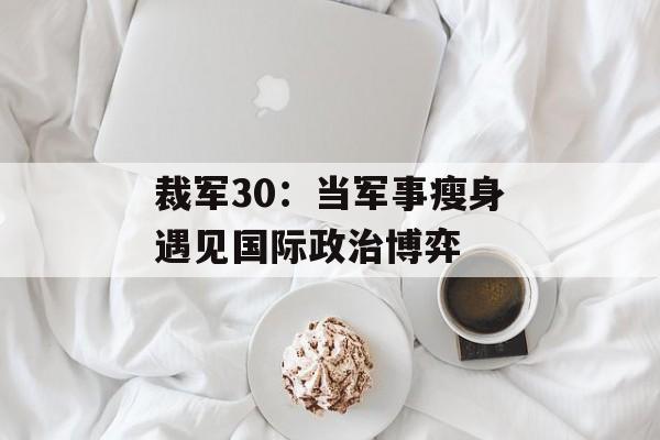 裁军30：当军事瘦身遇见国际政治博弈-第1张图片-