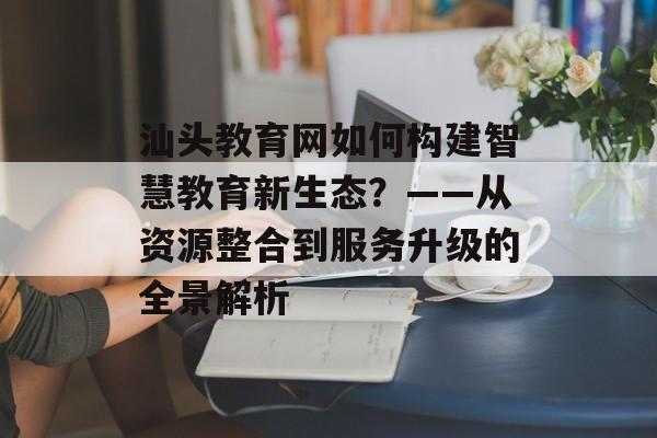 汕头教育网如何构建智慧教育新生态？——从资源整合到服务升级的全景解析-第1张图片-