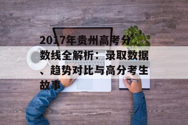 2017年贵州高考分数线全解析：录取数据、趋势对比与高分考生故事-第1张图片-