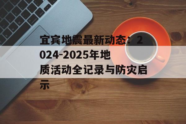 宜宾地震最新动态：2024-2025年地质活动全记录与防灾启示-第1张图片-