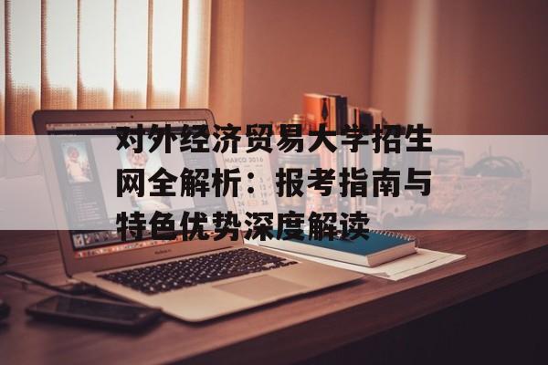 对外经济贸易大学招生网全解析：报考指南与特色优势深度解读-第1张图片-