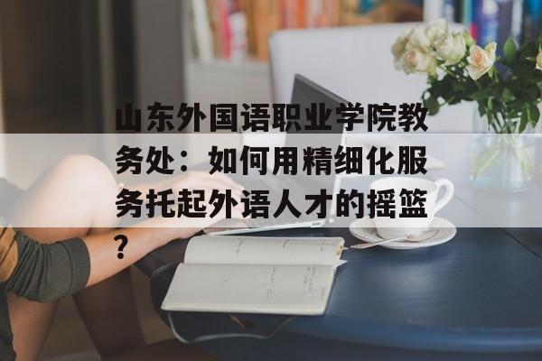 山东外国语职业学院教务处：如何用精细化服务托起外语人才的摇篮？-第1张图片-