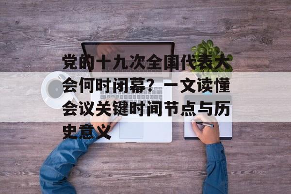 党的十九次全国代表大会何时闭幕？一文读懂会议关键时间节点与历史意义-第1张图片-