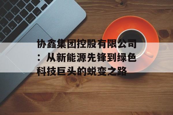 协鑫集团控股有限公司：从新能源先锋到绿色科技巨头的蜕变之路-第1张图片-