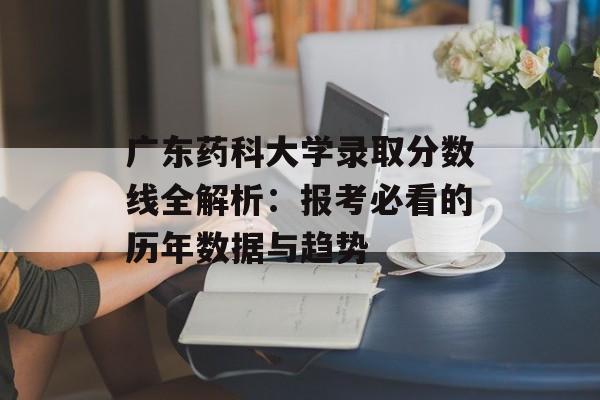 广东药科大学录取分数线全解析：报考必看的历年数据与趋势-第1张图片-