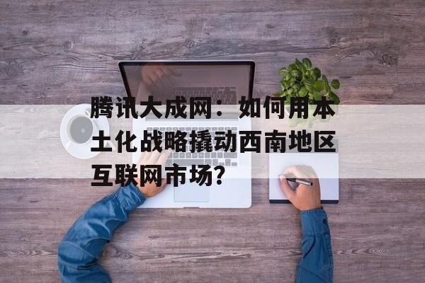 腾讯大成网：如何用本土化战略撬动西南地区互联网市场？-第1张图片-