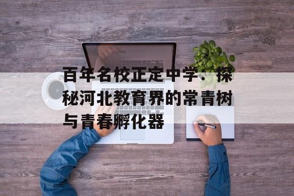 百年名校正定中学：探秘河北教育界的常青树与青春孵化器-第1张图片-