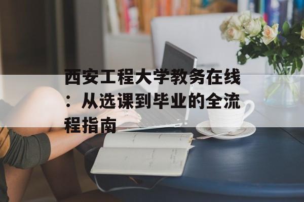 西安工程大学教务在线：从选课到毕业的全流程指南-第1张图片-