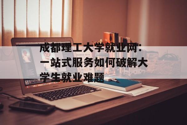 成都理工大学就业网：一站式服务如何破解大学生就业难题-第1张图片-