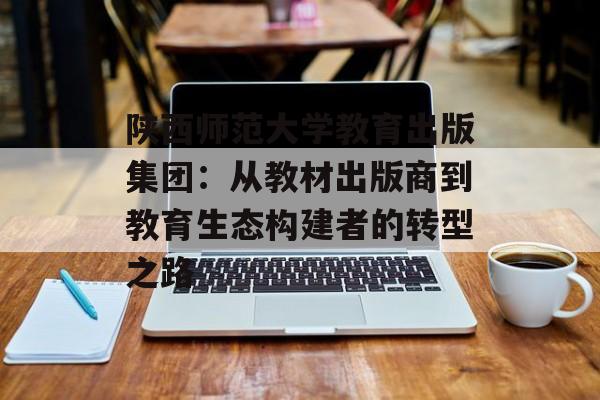 陕西师范大学教育出版集团：从教材出版商到教育生态构建者的转型之路-第1张图片-