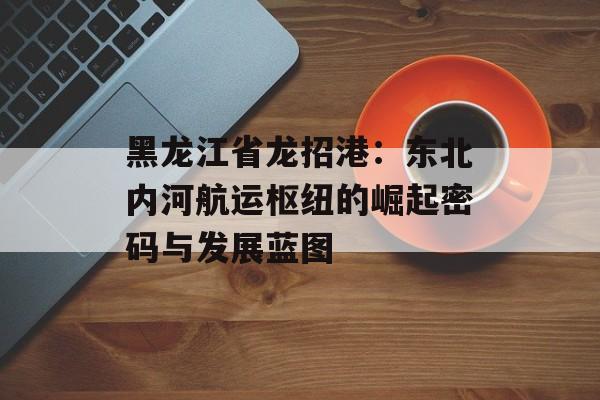 黑龙江省龙招港：东北内河航运枢纽的崛起密码与发展蓝图-第1张图片-