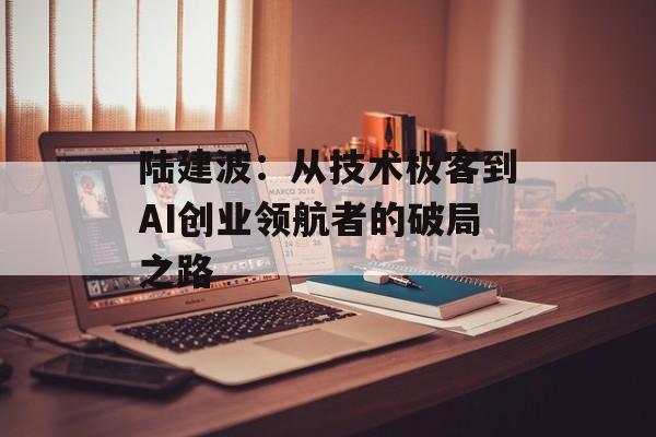 陆建波：从技术极客到AI创业领航者的破局之路-第1张图片-