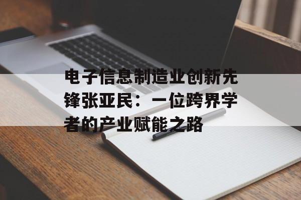 电子信息制造业创新先锋张亚民：一位跨界学者的产业赋能之路-第1张图片-