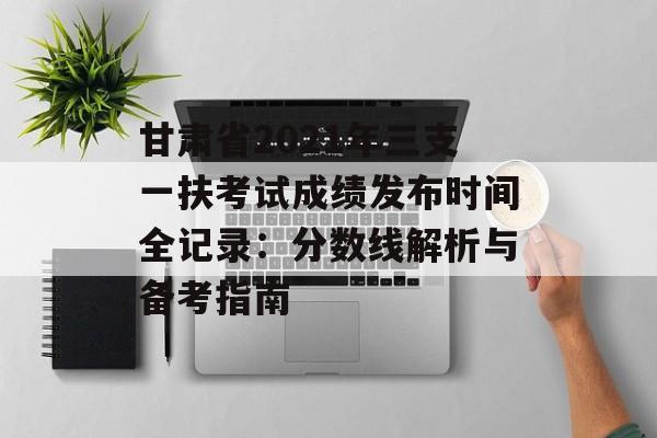 甘肃省2021年三支一扶考试成绩发布时间全记录：分数线解析与备考指南-第1张图片-