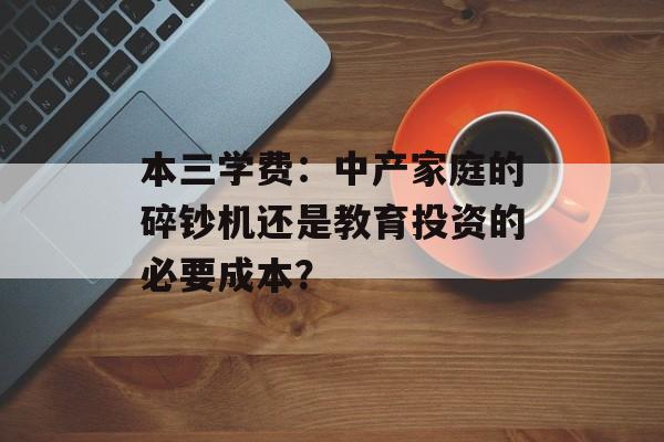 本三学费：中产家庭的碎钞机还是教育投资的必要成本？-第1张图片-