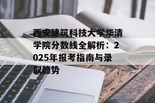 西安建筑科技大学华清学院分数线全解析：2025年报考指南与录取趋势-第1张图片-