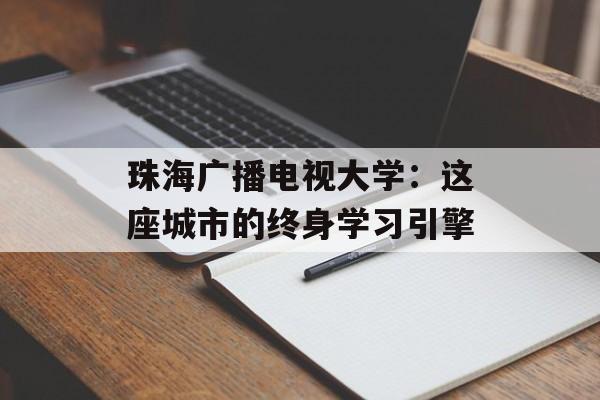 珠海广播电视大学：这座城市的终身学习引擎-第1张图片-