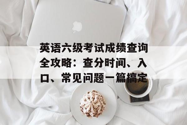 英语六级考试成绩查询全攻略：查分时间、入口、常见问题一篇搞定-第1张图片-