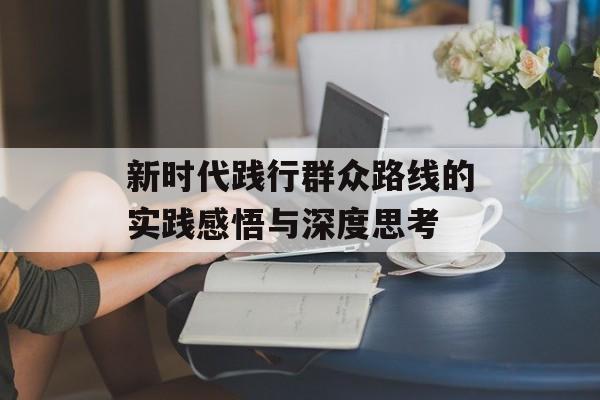 新时代践行群众路线的实践感悟与深度思考-第1张图片-