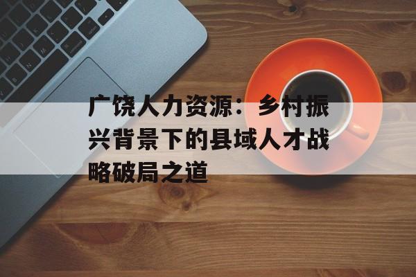 广饶人力资源：乡村振兴背景下的县域人才战略破局之道-第1张图片-