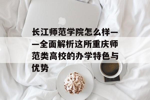 长江师范学院怎么样——全面解析这所重庆师范类高校的办学特色与优势-第1张图片-