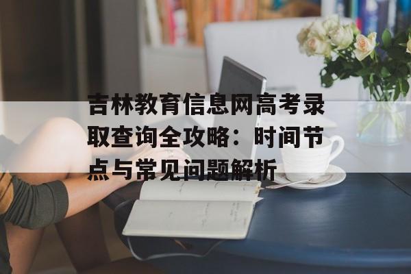 吉林教育信息网高考录取查询全攻略：时间节点与常见问题解析-第1张图片-